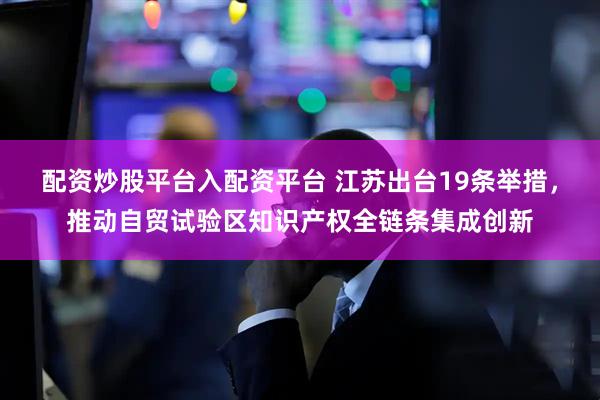 配资炒股平台入配资平台 江苏出台19条举措，推动自贸试验区知识产权全链条集成创新