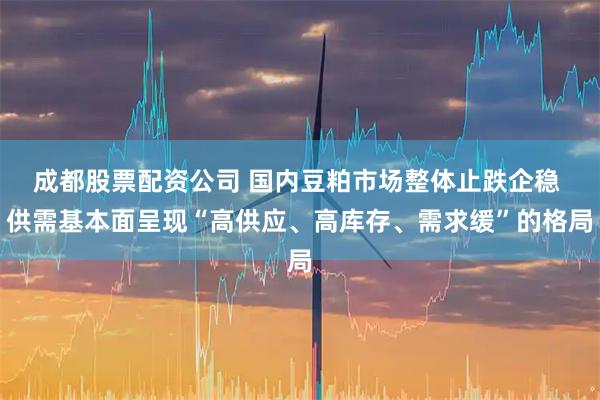 成都股票配资公司 国内豆粕市场整体止跌企稳 供需基本面呈现“高供应、高库存、需求缓”的格局