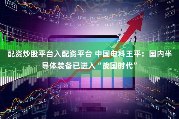 配资炒股平台入配资平台 中国电科王平：国内半导体装备已进入“战国时代”