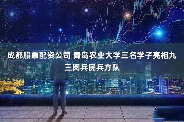 成都股票配资公司 青岛农业大学三名学子亮相九三阅兵民兵方队