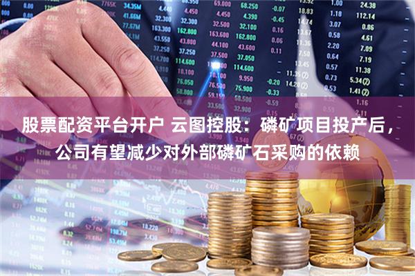 股票配资平台开户 云图控股：磷矿项目投产后，公司有望减少对外部磷矿石采购的依赖