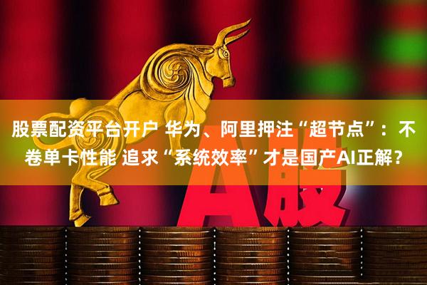 股票配资平台开户 华为、阿里押注“超节点”：不卷单卡性能 追求“系统效率”才是国产AI正解？