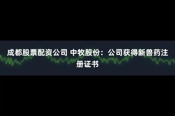 成都股票配资公司 中牧股份：公司获得新兽药注册证书