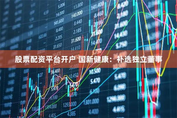 股票配资平台开户 国新健康：补选独立董事