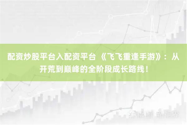 配资炒股平台入配资平台 《飞飞重逢手游》：从开荒到巅峰的全阶段成长路线！