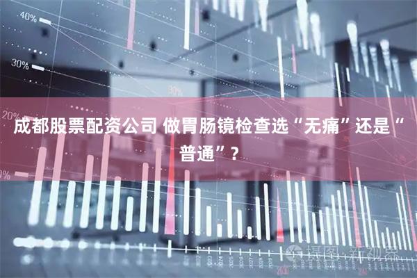 成都股票配资公司 做胃肠镜检查选“无痛”还是“普通”？
