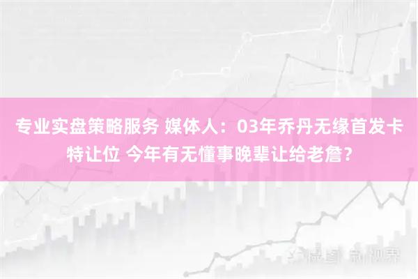 专业实盘策略服务 媒体人：03年乔丹无缘首发卡特让位 今年有无懂事晚辈让给老詹？