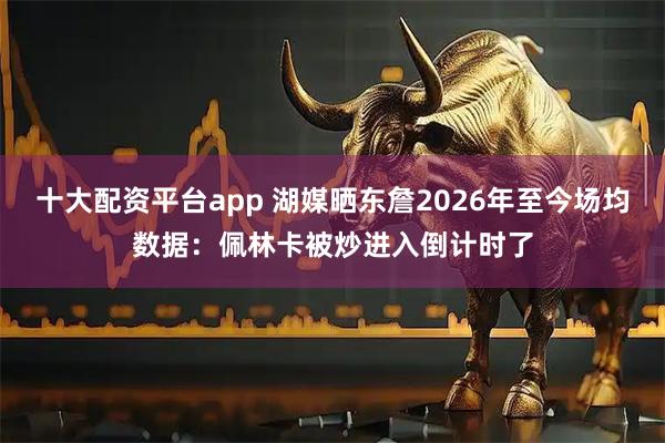 十大配资平台app 湖媒晒东詹2026年至今场均数据：佩林卡被炒进入倒计时了