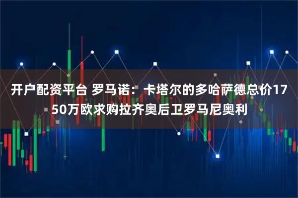 开户配资平台 罗马诺：卡塔尔的多哈萨德总价1750万欧求购拉齐奥后卫罗马尼奥利