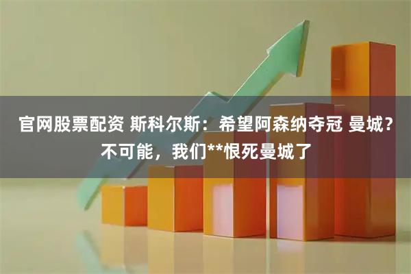 官网股票配资 斯科尔斯：希望阿森纳夺冠 曼城？不可能，我们**恨死曼城了