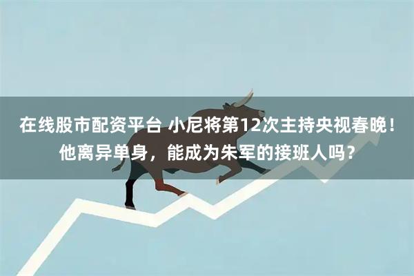 在线股市配资平台 小尼将第12次主持央视春晚！他离异单身，能成为朱军的接班人吗？