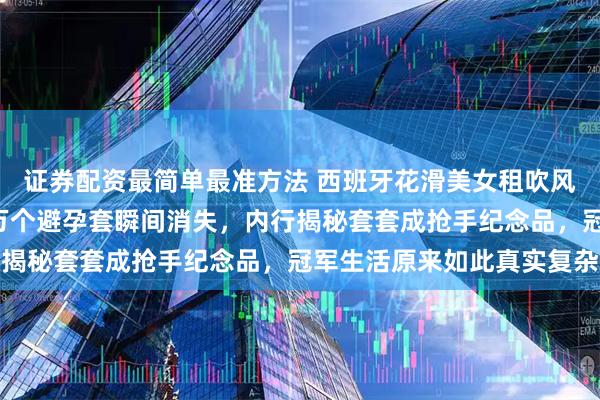 证券配资最简单最准方法 西班牙花滑美女租吹风机撞破奥运村秘密，1万个避孕套瞬间消失，内行揭秘套套成抢手纪念品，冠军生活原来如此真实复杂