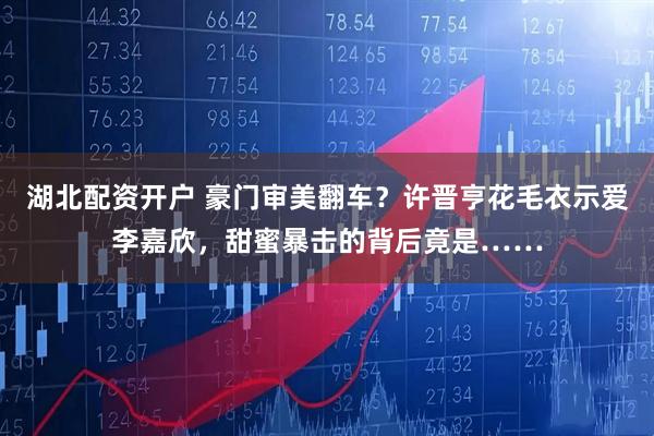 湖北配资开户 豪门审美翻车？许晋亨花毛衣示爱李嘉欣，甜蜜暴击的背后竟是……