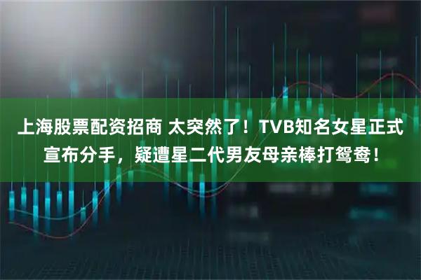 上海股票配资招商 太突然了！TVB知名女星正式宣布分手，疑遭星二代男友母亲棒打鸳鸯！