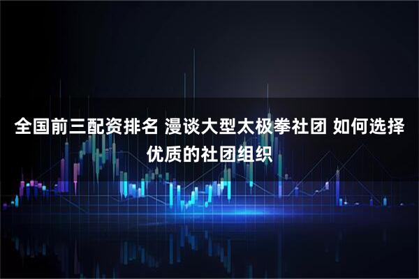 全国前三配资排名 漫谈大型太极拳社团 如何选择优质的社团组织