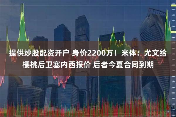 提供炒股配资开户 身价2200万！米体：尤文给樱桃后卫塞内西报价 后者今夏合同到期