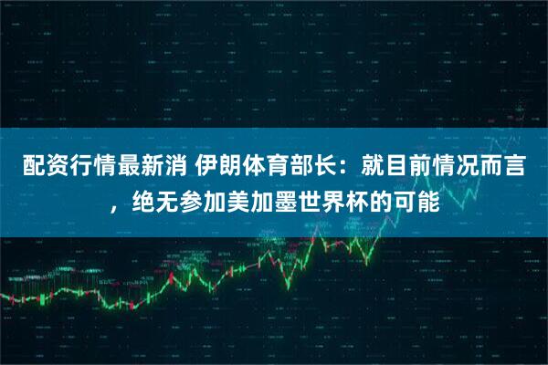 配资行情最新消 伊朗体育部长：就目前情况而言，绝无参加美加墨世界杯的可能