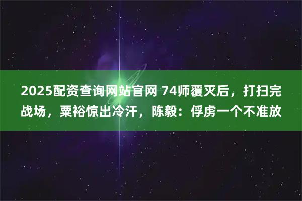 2025配资查询网站官网 74师覆灭后，打扫完战场，粟裕惊出冷汗，陈毅：俘虏一个不准放