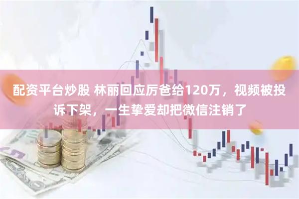 配资平台炒股 林丽回应厉爸给120万，视频被投诉下架，一生挚爱却把微信注销了