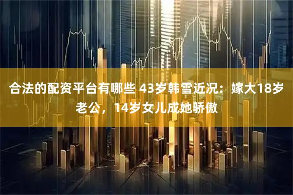 合法的配资平台有哪些 43岁韩雪近况：嫁大18岁老公，14岁女儿成她骄傲