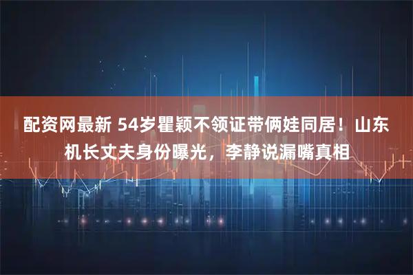 配资网最新 54岁瞿颖不领证带俩娃同居！山东机长丈夫身份曝光，李静说漏嘴真相