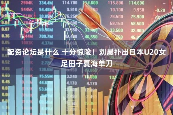 配资论坛是什么 十分惊险！刘晨扑出日本U20女足田子夏海单刀