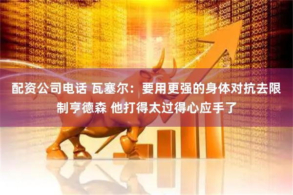 配资公司电话 瓦塞尔：要用更强的身体对抗去限制亨德森 他打得太过得心应手了