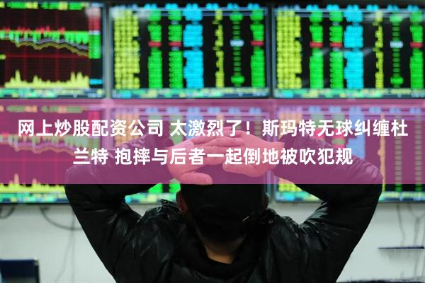 网上炒股配资公司 太激烈了！斯玛特无球纠缠杜兰特 抱摔与后者一起倒地被吹犯规