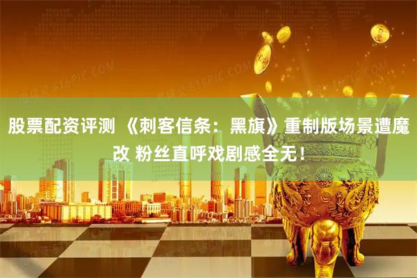 股票配资评测 《刺客信条：黑旗》重制版场景遭魔改 粉丝直呼戏剧感全无！