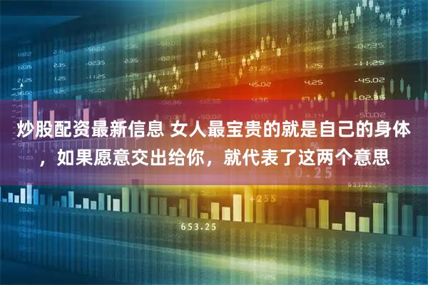 炒股配资最新信息 女人最宝贵的就是自己的身体，如果愿意交出给你，就代表了这两个意思