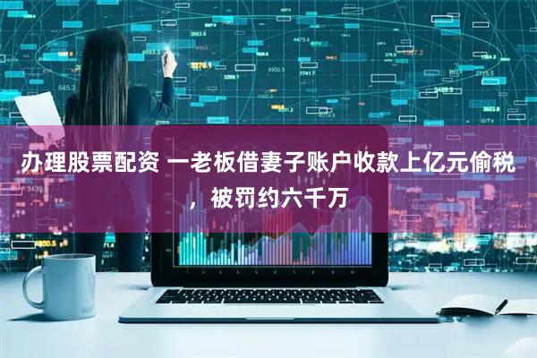 办理股票配资 一老板借妻子账户收款上亿元偷税，被罚约六千万