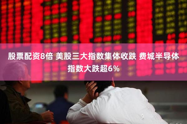 股票配资8倍 美股三大指数集体收跌 费城半导体指数大跌超6%