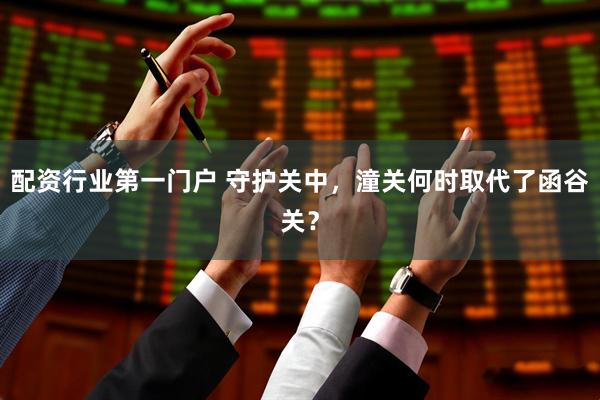 配资行业第一门户 守护关中，潼关何时取代了函谷关？