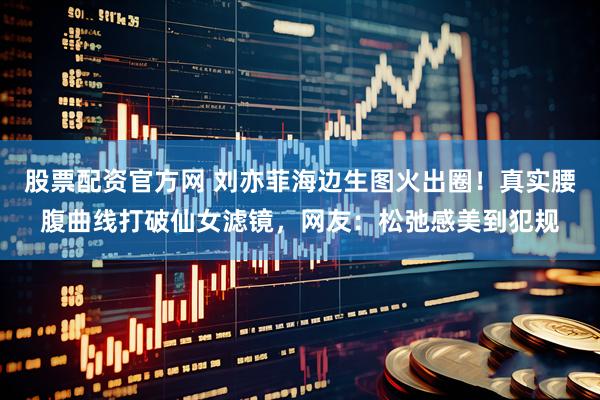 股票配资官方网 刘亦菲海边生图火出圈！真实腰腹曲线打破仙女滤镜，网友：松弛感美到犯规