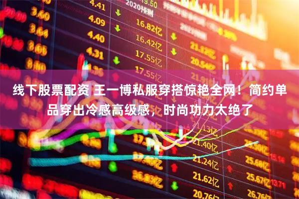 线下股票配资 王一博私服穿搭惊艳全网！简约单品穿出冷感高级感，时尚功力太绝了
