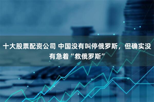十大股票配资公司 中国没有叫停俄罗斯，但确实没有急着“救俄罗斯”