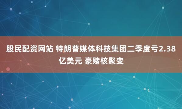 股民配资网站 特朗普媒体科技集团二季度亏2.38亿美元 豪赌核聚变