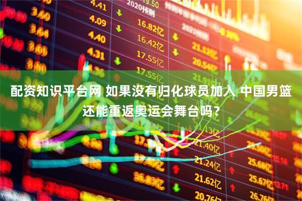 配资知识平台网 如果没有归化球员加入 中国男篮还能重返奥运会舞台吗？