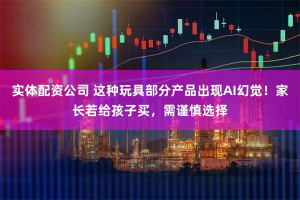 实体配资公司 这种玩具部分产品出现AI幻觉！家长若给孩子买，需谨慎选择